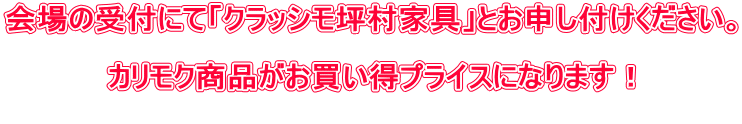 会場の受付にて「クラッシモ坪村家具」とお申し付けください。 カリモク商品がお買い得プライスになります!